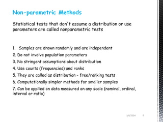 Non-parametric Methods
Statistical tests that don't assume a distribution or use
parameters are called nonparametric tests
1. Samples are drawn randomly and are independent
2. Do not involve population parameters
3. No stringent assumptions about distribution
4. Use counts (frequencies) and ranks
5. They are called as distribution - free/ranking tests
6. Computationally simpler methods for smaller samples
7. Can be applied on data measured on any scale (nominal, ordinal,
interval or ratio)
3/8/2024 6
 