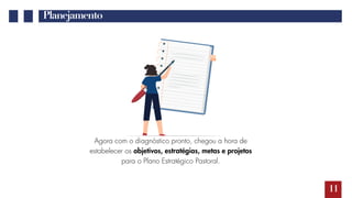 11
Planejamento
Agora com o diagnóstico pronto, chegou a hora de
estabelecer os objetivos, estratégias, metas e projetos
para o Plano Estratégico Pastoral.
 