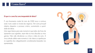 20
Comofazer?
O que é e como faz uma tempestade de ideias?
É uma ferramenta criada há mais de 2300 anos e continua
atual, muito usada no mundo dos negócios. Tem como principal
objetivo despertar o processo criativo, aumentando a quanti-
dade de ideias.
Uma regra básica para este momento é que todos são livres de
apresentar suas sugestões, sejam elas as mais absurdas ou mais
geniais. Não vale ridicularizar ou criticar a ideia do outro. A
única atitude válida neste momento é: dar ideias ou aperfeiçoar
as sugestões dos colegasfazendo considerações baseadas nas
apresentadas.
 