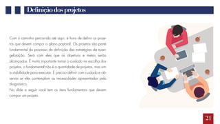 21
Definiçãodosprojetos
Com o caminho percorrido até aqui, é hora de definir os proje-
tos que devem compor o plano pastoral. Os projetos são parte
fundamental do processo de definição das estratégias da evan-
gelização. Será com eles que os objetivos e metas serão
alcançados. É muito importante tomar o cuidado na escolha dos
projetos, o fundamental não é a quantidade de projetos, mas sim
a viabilidade para executar. É preciso definir com cuidado e ob-
servar se eles contemplam as necessidades apresentadas pelo
diagnóstico.
No slide a seguir você tem os itens fundamentais que devem
compor um projeto.
 