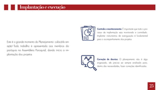 25
Implantaçãoeexecução
Este é o grande momento do Planejamento: colocá-lo em
ação! Todo trabalho é apresentado aos membros da
paróquia na Assembleia Paroquial, dando início a im-
plantação dos projetos
Controle e monitoramento: É importante que todo o pro-
cesso de implantação seja monitorado e controlado.
Implantar instrumentos de averiguação é fundamental
para o acompanhamento dos projetos.
Correção de desvios: O planejamento não é algo
engessado, ele precisa ser sempre analisado para,
dentro das necessidades, fazer correções identificadas.
 