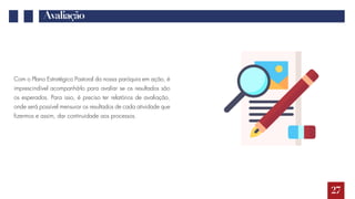 Avaliação
Com o Plano Estratégico Pastoral da nossa paróquia em ação, é
imprescindível acompanhá-lo para avaliar se os resultados são
os esperados. Para isso, é preciso ter relatórios de avaliação,
onde será possível mensurar os resultados de cada atividade que
fizermos e assim, dar continuidade aos processos.
27
 