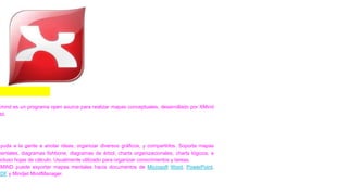 XMIND
Xmind es un programa open source para realizar mapas conceptuales, desarrollado por XMind
td.
Ayuda a la gente a anotar ideas, organizar diversos gráficos, y compartirlos. Soporta mapas
mentales, diagramas fishbone, diagramas de árbol, charts organizacionales, charts lógicos, e
ncluso hojas de cálculo. Usualmente utilizado para organizar conocimientos y tareas.
XMIND puede exportar mapas mentales hacia documentos de Microsoft Word, PowerPoint,
PDF y Mindjet MindManager.