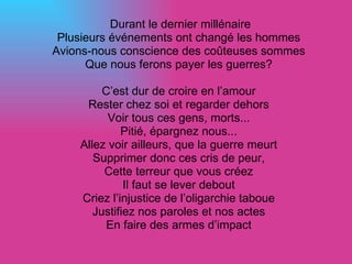 Durant le dernier millénaire Plusieurs événements ont changé les hommes Avions-nous conscience des coûteuses sommes Que nous ferons payer les guerres? C’est dur de croire en l’amour Rester chez soi et regarder dehors Voir tous ces gens, morts... Pitié, épargnez nous... Allez voir ailleurs, que la guerre meurt Supprimer donc ces cris de peur, Cette terreur que vous créez Il faut se lever debout Criez l’injustice de l’oligarchie taboue Justifiez nos paroles et nos actes En faire des armes d’impact 
