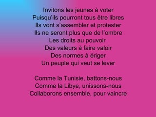 Invitons les jeunes à voter Puisqu’ils pourront tous être libres Ils vont s’assembler et protester Ils ne seront plus que de l’ombre Les droits au pouvoir  Des valeurs à faire valoir Des normes à ériger Un peuple qui veut se lever Comme la Tunisie, battons-nous Comme la Libye, unissons-nous Collaborons ensemble, pour vaincre 