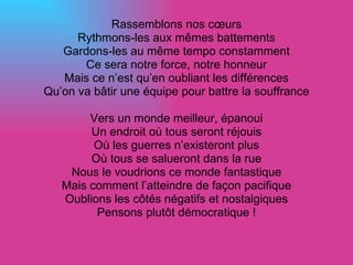 Rassemblons nos cœurs Rythmons-les aux mêmes battements Gardons-les au même tempo constamment Ce sera notre force, notre honneur Mais ce n’est qu’en oubliant les différences Qu’on va bâtir une équipe pour battre la souffrance Vers un monde meilleur, épanoui Un endroit où tous seront réjouis Où les guerres n’existeront plus Où tous se salueront dans la rue Nous le voudrions ce monde fantastique Mais comment l’atteindre de façon pacifique Oublions les côtés négatifs et nostalgiques Pensons plutôt démocratique ! 