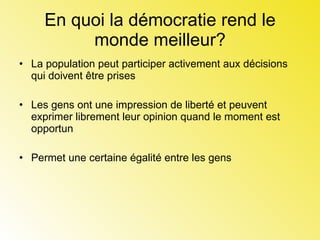 En quoi la démocratie rend le monde meilleur? La population peut participer activement aux décisions qui doivent être prises Les gens ont une impression de liberté et peuvent exprimer librement leur opinion quand le moment est opportun  Permet une certaine égalité entre les gens  