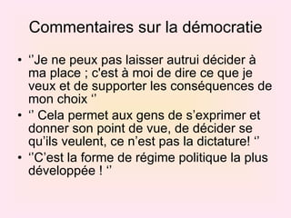 Commentaires sur la démocratie ‘’ Je ne peux pas laisser autrui décider à ma place ; c'est à moi de dire ce que je veux et de supporter les conséquences de mon choix ‘’  ‘’  Cela permet aux gens de s’exprimer et donner son point de vue, de décider se qu’ils veulent, ce n’est pas la dictature! ‘’ ‘’ C’est la forme de régime politique la plus développée ! ‘’ 
