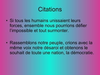 Citations Si tous les humains unissaient leurs forces, ensemble nous pourrions défier l’impossible et tout surmonter.  Rassemblons notre peuple, crions avec la même voix notre désaroi et obtenons le souhait de toute une nation, la démocratie. 