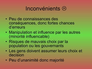 Inconvénients   Peu de connaissances des conséquences, donc fortes chances d’erreurs Manipulation et influence par les autres (minorité influencable) Risques de mauvais choix par la population ou les gouvernants Les gens doivent assumer leurs choix et decision Peu d’unanimité donc majorité 