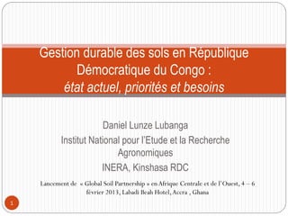 Daniel Lunze Lubanga
Institut National pour l’Etude et la Recherche
Agronomiques
INERA, Kinshasa RDC
1
Gestion durable des sols en République
Démocratique du Congo :
état actuel, priorités et besoins
Lancement de « Global Soil Partnership » enAfrique Centrale et de l’Ouest, 4 – 6
février 2013, Labadi Beah Hotel,Accra , Ghana
 