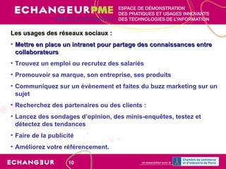 Les usages des réseaux sociaux : Mettre en place un intranet pour partage des connaissances entre collaborateurs Trouvez un emploi ou recrutez des salariés Promouvoir sa marque, son entreprise, ses produits   Communiquez sur un évènement et faites du buzz marketing sur un sujet Recherchez des partenaires ou des clients :   Lancez des sondages d’opinion, des minis-enquêtes, testez et détectez des tendances Faire de la publicité Améliorez votre référencement.   