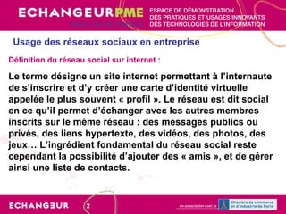 Usage des réseaux sociaux en entreprise Définition du réseau social sur internet : Le terme désigne un site internet permettant à l’internaute de s’inscrire et d’y créer une carte d’identité virtuelle appelée le plus souvent « profil ». Le réseau est dit social en ce qu’il permet d’échanger avec les autres membres inscrits sur le même réseau : des messages publics ou privés, des liens hypertexte, des vidéos, des photos, des jeux… L’ingrédient fondamental du réseau social reste cependant la possibilité d’ajouter des « amis », et de gérer ainsi une liste de contacts.   