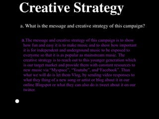Creative Strategy
    a. What is the message and creative strategy of this campaign?

    a.The message and creative strategy of this campaign is to show
     how fun and easy it is to make music and to show how important
     it is for independent and underground music to be exposed to
     everyone so that it is as popular as mainstream music. The
     creative strategy is to reach out to this younger generation which
     is our target market and provide them with constant resources to
     new music via “Myspace”, “Youtube”, and“Facebook”. Than
     what we will do is let them Vlog, by sending video responses to
     what they thing of a new song or artist or blog about it in our
     online Blogspot or what they can also do is tweet about it on our
     twitter.


•
 
