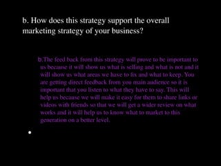 b. How does this strategy support the overall
marketing strategy of your business?


     b.The feed back from this strategy will prove to be important to
      us because it will show us what is selling and what is not and it
      will show us what areas we have to ﬁx and what to keep. You
      are getting direct feedback from you main audience so it is
      important that you listen to what they have to say. This will
      help us because we will make it easy for them to share links or
      videos with friends so that we will get a wider review on what
      works and it will help us to know what to market to this
      generation on a better level.

 •
 
