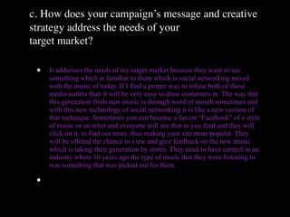 c. How does your campaign’s message and creative
strategy address the needs of your
target market?

 •   It addresses the needs of my target market because they want to see
     something which is familiar to them which is social networking mixed
     with the music of today. If I find a proper way to infuse both of those
     media outlets than it will be very easy to draw costumers in. The way that
     this generation finds new music is through word of mouth sometimes and
     with this new technology of social networking it is like a new version of
     that technique. Sometimes you can become a fan on “Facebook” of a style
     of music or an artist and everyone will see that in you feed and they will
     click on it, to find out more, thus making your site more popular. They
     will be offered the chance to view and give feedback on the new music
     which is taking their generation by storm. They need to have control in an
     industry where 10 years ago the type of music that they were listening to
     was something that was picked out for them.

 •
 