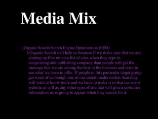 Media Mix
i.Organic Search/Search Engine Optimization (SEO)
   i.Organic Search will help us because if we make sure that we are
    coming up first on on a list of sites when they type in
    songwriting and publishing company than people will get the
    message that we are among the best in the business and want to
    see what we have to offer. If people in this particular target group
    get word of us though one of our social media outlets than they
    will want to know more and we have to make it so that our main
    website as will as any other type of site that will give a costumer
    information us is going to appear when they search for it.
 