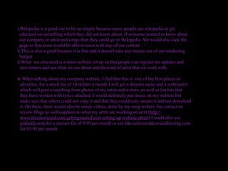 i.Wikipedia is a good site to be on simply because many people use wikipedia to get
  educated on something which they did not know about. If someone wanted to know about
  our company or artist and songs than they could go to Wikipedia. We would also lock the
  page so that none would be able to mess with any of our content
ii.This is also a good because it is free and it doesn't take any money out of our marketing
  budget
c.What we also need is a main website set up so that people can register for updates and
  newsletters and see what we are about and the kind of artist that we work with.

e. When talking about my company website, I find that this is one of the best places to
 advertise, for a small fee of 10 dollars a month I will get a domain name and a webmaster
 which will post everything from photos of my artist and writers, as well as list hits that
 they have written with lyrics attached. I would definitely put music on my website but
 make sure that others could not copy it and that they could only stream it and not download
 it. On there, there would also be music videos, done by my song writers, fan contact an
 review blogs as wells updates to what my artist are working on next.(http://
 www.thesitewizard.com/gettingstarted/cost-setting-up-website.shtml) I could also use
 godaddy.com for a starters fee of 9.99 per month or site like unlimiteddownladhosting.com
 for $3.95 per month
 