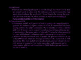 ii.Paid Search
     ii.We will have to use paid search to our advantage, but what we will do is
       use search words at a low cost. We will need paid search words like free
       music download and the word mp3. I found them to be among the most
       clicked on or searched for when it comes to music searches.(http://
       www.goodbidwords.com/music.php)
iii.Promotion and PR
     iii.Promotion and PR will go and in hand in getting our campaign of the
        ground. We will need the press release to make us sound innovative and
        young, just like the target audience is. We will need it to speak to people
        and we will need to put it on every social media outlet possible and get
        it sent to others through a series of referrals. This is also where customer
        reviews will help us look better to others interested in our services.
     iv.Most of the budget is spent here. A proper P.R. person could cost us up
        to 120,000 dollars annually, if we get them to do P.R. on the web as well
        as outside. This may include articles about our company which will not
        only appear in magazines but on the magazines websites and and in
        news papers, which could be as little as 2,000 dollars per add, but the
        review is worth it.
 