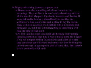 iv.Display advertising (banners, pop-ups, etc)
   iv.Banners are also something which we can use to our
     advantage. They are like a form of quick advertising used on
     all the sites like Myspace, Facebook, Youtube, and Twitter. If
     you click on the banner it should lead you to either our
     website or a link to our artist and a place to buy the music.
     They will give a caption or a headline with a nice photo that
     represents us, but it has to be interesting so that people will
     take the time to click on it.
   v.At first I did not want to use pop ups because many people
     just discard them or they find a way to block them, but I figure
     if we put a popup of their favorite artist and a link to where
     they can either get to listen to their music for free for filing out
     one our surveys or get a special deal of some kind, than people
     would eventually click on it.


•
 