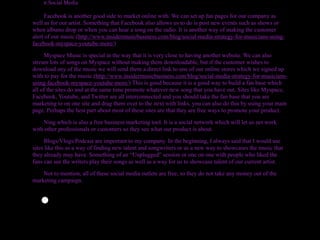 v.Social Media

     Facebook is another good side to market online with. We can set up fan pages for our company as
well as for our artist. Something that Facebook also allows us to do is post new events such as shows or
when albums drop or when you can hear a song on the radio. It is another way of making the customer
alert of our music.(http://www.insidermusicbusiness.com/blog/social-media-strategy-for-musicians-using-
facebook-myspace-youtube-more/)

     Myspace Music is special in the way that it is very close to having another website. We can also
stream lots of songs on Myspace without making them downloadable, but if the customer wishes to
download any of the music we will send them a direct link to one of our online stores which we signed up
with to pay for the music.(http://www.insidermusicbusiness.com/blog/social-media-strategy-for-musicians-
using-facebook-myspace-youtube-more/) This is good because it is a good way to build a fan base which
all of the sites do and at the same time promote whatever new song that you have out. Sites like Myspace,
Facebook, Youtube, and Twitter are all interconnected and you should take the fan base that you are
marketing to on one site and drag them over to the next with links, you can also do this by using your main
page. Perhaps the best part about most of these sites are that they are free ways to promote your product.

    Ning which is also a free business marketing tool. It is a social network which will let us net work
with other professionals or customers so they see what our product is about.

     Blogs/Vlogs/Podcast are important to my company. In the beginning, I always said that I would use
sites like this as a way of finding new talent and songwriters or as a new way to showcases the music that
they already may have. Something of an “Unplugged” session or one on one with people who liked the
fans can see the writers play their songs as well as a way for us to showcase talent of our current artist.

    Not to mention, all of these social media outlets are free, so they do not take any money out of the
marketing campaign.



   •
 
