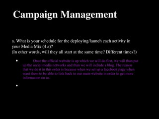Campaign Management

a. What is your schedule for the deploying/launch each activity in
your Media Mix (4.a)?
(In other words, will they all start at the same time? Different times?)

  •   
      Once the official website is up which we will do first, we will than put
      up the social media networks and than we will include a blog. The reason
      that we do it in this order is because when we set up a facebook page when
      want them to be able to link back to our main website in order to get more
      information on us.

  •
 