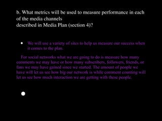 b. What metrics will be used to measure performance in each
of the media channels
described in Media Plan (section 4)?


  •   We will use a variety of sites to help us measure our success when
      it comes to the plan.

   For social networks what we are going to do is measure how many
comments we may have or how many subscribers, followers, friends, or
fans we may have gained since we started. The amount of people we
have will let us see how big our network is while comment counting will
let us see how much interaction we are getting with these people.



  •
 