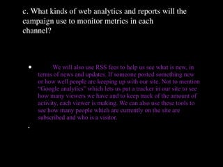 c. What kinds of web analytics and reports will the
campaign use to monitor metrics in each
channel?



 •         We will also use RSS fees to help us see what is new, in
     terms of news and updates. If someone posted something new
     or how well people are keeping up with our site. Not to mention
     “Google analytics” which lets us put a tracker in our site to see
     how many viewers we have and to keep track of the amount of
     activity, each viewer is making. We can also use these tools to
     see how many people which are currently on the site are
     subscribed and who is a visitor.
 •
 