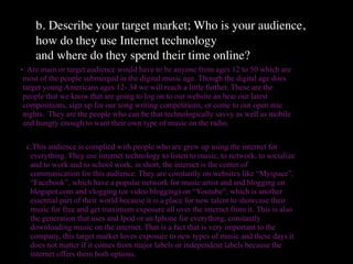 b. Describe your target market; Who is your audience,
    how do they use Internet technology
    and where do they spend their time online?
• Are main or target audience would have to be anyone from ages 12 to 50 which are
 most of the people submerged in the digital music age. Though the digital age does
 target young Americans ages 12- 34 we will reach a little further. These are the
 people that we know that are going to log on to our website an hear our latest
 compositions, sign up for our song writing competitions, or come to our open mic
 nights. They are the people who can be that technologically savvy as well as mobile
 and hungry enough to want their own type of music on the radio.


 c.This audience is complied with people who are grew up using the internet for
  everything. They use internet technology to listen to music, to network, to socialize
  and to work and to school work, in short, the internet is the center of
  communication for this audience. They are constantly on websites like “Myspace”,
  “Facebook”, which have a popular network for music artist and and blogging on
  blogspot.com and vlogging (or video blogging) on “Youtube”, which is another
  essential part of their world because it is a place for new talent to showcase their
  music for free and get maximum exposure all over the internet from it. This is also
  the generation that uses and Ipod or an Iphone for everything, constantly
  downloading music on the internet. That is a fact that is very important to the
  company, this target market loves exposure to new types of music and these days it
  does not matter if it comes from major labels or independent labels because the
  internet offers them both options.
 