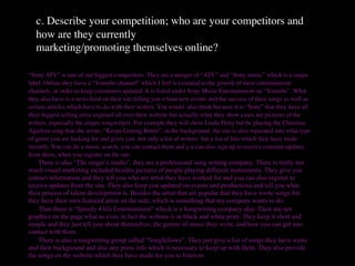 c. Describe your competition; who are your competitors and
   how are they currently
   marketing/promoting themselves online?

“Sony ATV” is one of our biggest competitors. They are a merger of “ATV” and “Sony music” which is a major
label. Online they have a “Youtube channel” which I feel is essential to the growth of most entertainment
channels, in order to keep consumers updated. It is listed under Sony Music Entertainment on “Youtube”. What
they also have is a news feed on their site telling you a bout new events and the success of their songs as well as
certain articles which have to do with their writers. You would also think because it is “Sony” that they have all
their biggest selling artist exposed all over their website but actually what they show cases are pictures of the
writers, especially the singer songwriters. For example they will show Linda Perry but be playing the Christina
Aguilera song that she wrote, “Keeps Getting Better”, in the background. the site is also separated into what type
of genre you are looking for and gives you not only a list of writers but a list of hits which they have made
recently. You can do a music search, you can contact them and y u can also sign up to receive constant updates
from them, when you register on the site.

 There is also “The singer’s studio”, they are a professional song writing company. There is really not
much visual marketing included besides pictures of people playing different instruments. They give you
contact information and they tell you who are artist they have worked for and you can also register to
receive updates from the site. They also keep you updated on events and productions and tell you what
their process of talent development is. Besides the artist that are popular that they have wrote songs for,
they have their own featured artist on the side, which is something that my company wants to do.

 Than there is “Speedy 4 life Entertainment” which is a Songwriting company also. Their are not
graphics on the page what so ever, in fact the website is in black and white print. They keep it short and
simple and they just tell you about themselves, the genres of music they write, and how you can get into
contact with them.

 There is also a songwriting group called “Songfellowz”. They just give a list of songs they have wrote
and their background and also any press info which is necessary to keep up with them. They also provide
the songs on the website which they have made for you to listen to.
 
