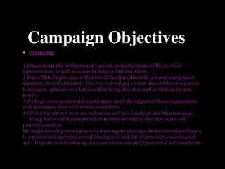Campaign Objectives
   Marketing

1.)Street teams (We will personally go out, using the means of flyers, street
representation, as well as scouts in order to find new talent)
2.)Open Mike Nights. (we will utilize all facilities that hold raw and young talent
especially even if untrained. This way we will get a better idea of what everyone is
listening to, opinions on what should be being played as well as finding the next
trend.)
3.)College music centers and record stores (with the support of these organizations
with promotion, they will send us new talent)
4.) Using the internet to post a website as well as a Facebook and Myspace page.
    Using Radio and Television Advertisement in order to find new talent and
promote ourselves.
We might use a big record player in times square playing a broken record and have a
live person on it spinning around dancing to it and the broken record sounds good
still. It speaks to a breakaway from convention and perfection and it will turn heads.
 