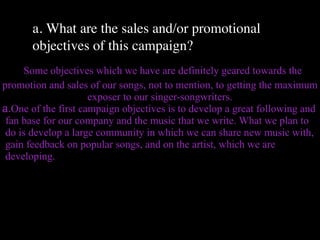 a. What are the sales and/or promotional
       objectives of this campaign?
     Some objectives which we have are definitely geared towards the
promotion and sales of our songs, not to mention, to getting the maximum
                     exposer to our singer-songwriters.
a.One of the first campaign objectives is to develop a great following and
 fan base for our company and the music that we write. What we plan to
 do is develop a large community in which we can share new music with,
 gain feedback on popular songs, and on the artist, which we are
 developing.
 