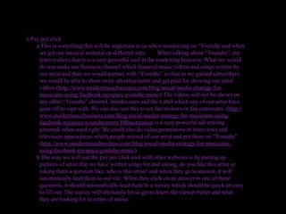 a.Pay per click
    a.This is something that will be important to us when monetizing on “Youtube and when
     we get our musical material on different sites.       When talking about “Youtube”, my
     team realizes that it is a very powerful tool in the marketing business. What we would
     do was make our business channel which featured music videos and songs written by
     our artist and than we would partner with “Youtube” so that as we gained subscribers
     we would be able to show more advertisements and get paid for showing our artist
     videos.(http://www.insidermusicbusiness.com/blog/social-media-strategy-for-
     musicians-using-facebook-myspace-youtube-more/) The videos will not be shown on
     any other “Youtube” channel, besides ours and the Label which any of our artist have
     gone off to sign with. We can also use this to see fan reviews or fan comments. (http://
     www.insidermusicbusiness.com/blog/social-media-strategy-for-musicians-using-
     facebook-myspace-youtube-more/)Monetization is a very powerful advertising
     gimmick when used right. We could also do video promotions or interviews and
     television appearances which people missed of our artist and put them on “Youtube”.
     (http://www.insidermusicbusiness.com/blog/social-media-strategy-for-musicians-
     using-facebook-myspace-youtube-more/)
    b.The way we will use the pay per click tool with other websites is by putting up
     pictures of artist that we have written songs for and saying, do you like this artist or
     asking them a question like, who is this artist? and when they go to answer, it will
     automatically lead them to our site. When they click on an answer to one of these
     questions, it should automatically lead them to a survey which should be quick an easy
     to fill out. The survey will ultimately let us get to know the viewer better and what
     they are looking for in terms of music.
 