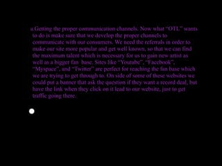 a.Getting the proper communication channels. Now what “OTL” wants
 to do is make sure that we develop the proper channels to
 communicate with our consumers. We need the referrals in order to
 make our site more popular and get well known, so that we can find
 the maximum talent which is necessary for us to gain new artist as
 well as a bigger fan base. Sites like “Youtube”, “Facebook”,
 “Myspace”, and “Twitter” are perfect for reaching the fan base which
 we are trying to get through to. On side of some of these websites we
 could put a banner that ask the question if they want a record deal, but
 have the link when they click on it lead to our website, just to get
 traffic going there.


•
 