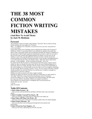 THE 38 MOST
COMMON
FICTION WRITING
MISTAKES
(And How To Avoid Them)
by Jack M. Bickham
1
Forward
The preliminary section of a book is often labeled a “foreword.“ But in a book involving
fiction technique, the word ought to be "Forward."
Why?... To emphasize two vital points: All good fiction moves forward; all good fiction
writers look ahead.
In more than twenty years of teaching courses in professional writing at the University of
Oklahoma, I think I've encountered almost every difficulty an aspiring writer might face.
(Once, I had a young male student who was both deaf and blind. He required a companion in
the classroom to tap her fingers against his hand during my lectures to spell out my words. )
But by far the most common-and crippling-problem for students over the years was the
tendency to write static copy that didn't have forward movement. And the second most
common problem was the habit of looking backwards -at past mistakes and disappointments,
or at worries about the part of the story already written - rather than ahead, where all the
potential... all the challenge... all the excitement and triumph... have to be.
So, despite the fact that I've chosen to write this book from what seems a negative stance,
telling you what you shouldn't do, please don't fall into the trap of thinking negatively, or
backwards, about your writing. My hope is that by seeing a common error stated boldly in
the section heading, you will look harder at your own copy to see if you might be committing
the same mistake. But my message is positive- always. In every section you'll find a common
mistake described, but you'll also find how to avoid that error, or build in a strength as a
replacement for a previous weakness.
Nothing can erode your powers more than a negative attitude.
Nothing can cripple your fiction more than looking at it backwards, as a static artifact or
"done deal" rather than a living, forward-moving, dynamic series of inventions.
So you'll be reading a lot of "don't" statements in the following pages. But that's partly
just to get your attention. Remember, behind every negative is a positive.
Just as behind every rejection there's a triumphant sale-if you'll just persevere.
So let's move on, now... forward.
-J. M. B.
Table of Contents
2
Table Of Contents
1. Don't Make Excuses... 06
... when you can avoid procrastination and delays with these ideas to get your project
started.
2. Don't Consider Yourself Too Smart... 08
... when you can bring your writing down to earth-where your readers are.
3. Don't Show Off When You Write... 09
... when you can give your writing power by putting complex ideas into simple language.
4. Don't Expect Miracles... 10
... when you can achieve your writing goals through hard work, patience and
perseverance.
5. Don't Warm Up Your Engines... 11
... when you can write a captivating story from the very start.
 