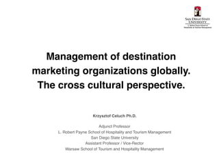 Management of destination
marketing organizations globally.
The cross cultural perspective.
Krzysztof Celuch Ph.D.
Adjunct Professor
L. Robert Payne School of Hospitality and Tourism Management
San Diego State University
Assistant Professor / Vice-Rector
Warsaw School of Tourism and Hospitality Management
 