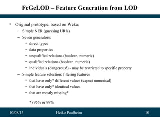 10/08/13 Heiko Paulheim 10
FeGeLOD – Feature Generation from LOD
• Original prototype, based on Weka:
– Simple NER (guessing URIs)
– Seven generators:
• direct types
• data properties
• unqualified relations (boolean, numeric)
• qualified relations (boolean, numeric)
• individuals (dangerous!) - may be restricted to specific property
– Simple feature selection: filtering features
• that have only* different values (expect numerical)
• that have only* identical values
• that are mostly missing*
*) 95% or 99%
 