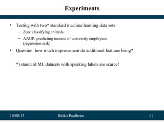 10/08/13 Heiko Paulheim 11
Experiments
• Testing with two* standard machine learning data sets
– Zoo: classifying animals
– AAUP: predicting income of university employees
(regression task)
• Question: how much improvement do additional features bring?
*) standard ML datasets with speaking labels are scarce!
 