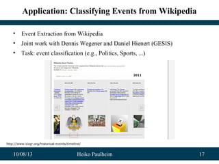 10/08/13 Heiko Paulheim 17
Application: Classifying Events from Wikipedia
• Event Extraction from Wikipedia
• Joint work with Dennis Wegener and Daniel Hienert (GESIS)
• Task: event classification (e.g., Politics, Sports, ...)
http://www.vizgr.org/historical-events/timeline/
 