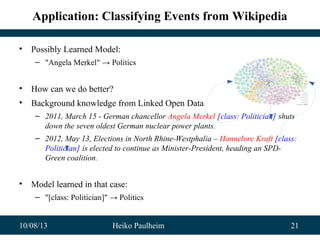10/08/13 Heiko Paulheim 21
Application: Classifying Events from Wikipedia
• Possibly Learned Model:
– "Angela Merkel" → Politics
• How can we do better?
• Background knowledge from Linked Open Data
– 2011, March 15 - German chancellor Angela Merkel [class: Politician] shuts
down the seven oldest German nuclear power plants.
– 2012, May 13, Elections in North Rhine-Westphalia – Hannelore Kraft [class:
Politician] is elected to continue as Minister-President, heading an SPD-
Green coalition.
• Model learned in that case:
– "[class: Politician]" → Politics
 