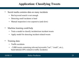 10/08/13 Heiko Paulheim 25
Application: Classifying Tweets
• Social media contains data on many incidents
– But keyword search is not enough
– Detecting small incidents is hard
– Manual inspection is too expensive (and slow)
• Machine learning could help
– Train a model to classify incident/non incident tweets
– Apply model for detecting incident related tweets
• Training data:
– Traffic accidents
– ~2,000 tweets containing relevant keywords (“car”, “crash”, etc.),
hand labeled (50% related to traffic incidents)
 