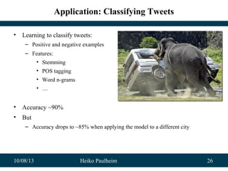 10/08/13 Heiko Paulheim 26
Application: Classifying Tweets
• Learning to classify tweets:
– Positive and negative examples
– Features:
• Stemming
• POS tagging
• Word n-grams
• …
• Accuracy ~90%
• But
– Accuracy drops to ~85% when applying the model to a different city
 