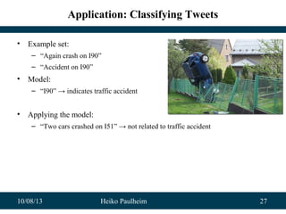 10/08/13 Heiko Paulheim 27
Application: Classifying Tweets
• Example set:
– “Again crash on I90”
– “Accident on I90”
• Model:
– “I90” → indicates traffic accident
• Applying the model:
– “Two cars crashed on I51” → not related to traffic accident
 