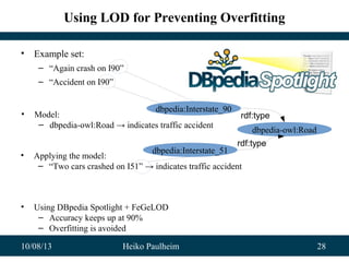 10/08/13 Heiko Paulheim 28
Using LOD for Preventing Overfitting
• Example set:
– “Again crash on I90”
– “Accident on I90”
dbpedia:Interstate_90
dbpedia-owl:Road
rdf:type
dbpedia:Interstate_51
rdf:type
• Model:
– dbpedia-owl:Road → indicates traffic accident
• Applying the model:
– “Two cars crashed on I51” → indicates traffic accident
• Using DBpedia Spotlight + FeGeLOD
– Accuracy keeps up at 90%
– Overfitting is avoided
 