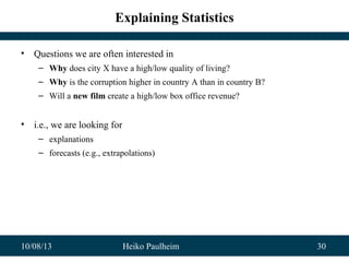 10/08/13 Heiko Paulheim 30
Explaining Statistics
• Questions we are often interested in
– Why does city X have a high/low quality of living?
– Why is the corruption higher in country A than in country B?
– Will a new film create a high/low box office revenue?
• i.e., we are looking for
– explanations
– forecasts (e.g., extrapolations)
 