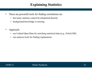 10/08/13 Heiko Paulheim 33
Explaining Statistics
• There are powerful tools for finding correlations etc.
– but many statistics cannot be interpreted directly
– background knowledge is missing
• Approach:
– use Linked Open Data for enriching statistical data (e.g., FeGeLOD)
– run analysis tools for finding explanations
 