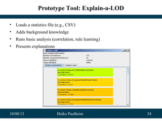 10/08/13 Heiko Paulheim 34
Prototype Tool: Explain-a-LOD
• Loads a statistics file (e.g., CSV)
• Adds background knowledge
• Runs basic analysis (correlation, rule learning)
• Presents explanations
 