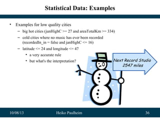 10/08/13 Heiko Paulheim 36
Statistical Data: Examples
• Examples for low quality cities
– big hot cities (junHighC >= 27 and areaTotalKm >= 334)
– cold cities where no music has ever been recorded
(recordedIn_in = false and janHighC <= 16)
– latitude <= 24 and longitude <= 47
• a very accurate rule
• but what's the interpretation? Next Record Studio
2547 miles
Next Record Studio
2547 miles
 