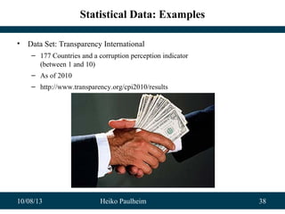 10/08/13 Heiko Paulheim 38
Statistical Data: Examples
• Data Set: Transparency International
– 177 Countries and a corruption perception indicator
(between 1 and 10)
– As of 2010
– http://www.transparency.org/cpi2010/results
 