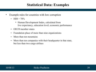 10/08/13 Heiko Paulheim 39
Statistical Data: Examples
• Example rules for countries with low corruption
– HDI > 78%
• Human Development Index, calculated from
live expectancy, education level, economic performance
– OECD member states
– Foundation place of more than nine organizations
– More than ten mountains
– More than ten companies with their headquarter in that state,
but less than two cargo airlines
 